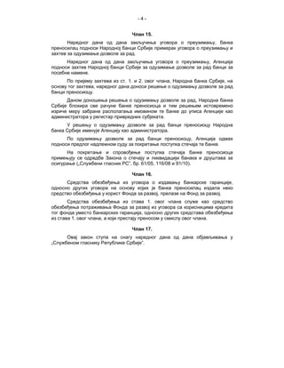 -4-


                                 Члан 15.
       Наредног дана од дана закључења уговора о преузимању, банка
преносилац подноси Народној банци Србије примерак уговора о преузимању и
захтев за одузимање дозволе за рад.
      Наредног дана од дана закључења уговора о преузимању, Агенција
подноси захтев Народној банци Србије за одузимање дозволе за рад банци за
посебне намене.
      По пријему захтева из ст. 1. и 2. овог члана, Народна банка Србије, на
основу тог захтева, наредног дана доноси решење о одузимању дозволе за рад
банци преносиоцу.
      Даном доношења решења о одузимању дозволе за рад, Народна банка
Србије блокира све рачуне банке преносиоца и тим решењем истовремено
изриче меру забране располагања имовином те банке до уписа Агенције као
администратора у регистар привредних субјеката.
      У решењу о одузимању дозволе за рад банци преносиоцу Народна
банка Србије именује Агенцију као администратора.
      По одузимању дозволе за рад банци преносиоцу, Агенција одмах
подноси предлог надлежном суду за покретање поступка стечаја те банке.
      На покретање и спровођење поступка стечаја банке преносиоца
примењују се одредбе Закона о стечају и ликвидацији банака и друштава за
осигурање („Службени гласник РС”, бр. 61/05, 116/08 и 91/10).

                                 Члан 16.
      Средства обезбеђења из уговора о издавању банкарске гаранције,
односно других уговора на основу којих је банка преносилац издала неко
средство обезбеђења у корист Фонда за развој, прелазе на Фонд за развој.
       Средства обезбеђења из става 1. овог члана служе као средство
обезбеђења потраживања Фонда зa развој из уговора са корисницима кредита
тог фонда уместо банкарских гаранција, односно других средстава обезбеђења
из става 1. овог члана, а који престају преносом у смислу овог члана.

                                 Члан 17.
      Овај закон ступа на снагу наредног дана од дана објављивања у
„Службеном гласнику Републике Србије”.
 