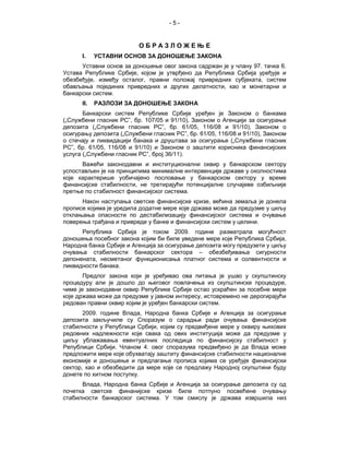 -5-


                          ОБРАЗЛОЖЕЊЕ
      I.    УСТАВНИ ОСНОВ ЗА ДОНОШЕЊЕ ЗАКОНА
      Уставни основ за доношење овог закона садржан је у члану 97. тачка 6.
Устава Републике Србије, којом је утврђено да Република Србија уређује и
обезбеђује, између осталог, правни положај привредних субјеката, систем
обављања појединих привредних и других делатности, као и монетарни и
банкарски систем.
      II.   РАЗЛОЗИ ЗА ДОНОШЕЊЕ ЗАКОНА
       Банкарски систем Републике Србије уређен је Законом о банкама
(„Службени гласник РС”, бр. 107/05 и 91/10), Законом о Агенцији за осигурање
депозита („Службени гласник РС”, бр. 61/05, 116/08 и 91/10), Законом о
осигурању депозита („Службени гласник РС”, бр. 61/05, 116/08 и 91/10), Законом
о стечају и ликвидацији банака и друштава за осигурање („Службени гласник
РС”, бр. 61/05, 116/08 и 91/10) и Законом о заштити корисника финансијских
услуга („Службени гласник РС”, број 36/11).
      Важећи законодавни и институционални оквир у банкарском сектору
успостављен је на принципима минималне интервенције државе у околностима
које карактерише уобичајено пословање у банкарском сектору у време
финансијске стабилности, не третирајући потенцијалне случајеве озбиљније
претње по стабилност финансијског система.
      Након наступања светске финансијске кризе, већина земаља је донела
прописе којима је уредила додатне мере које држава може да предузме у циљу
отклањања опасности по дестабилизацију финансијског система и очување
поверења грађана и привреде у банке и финансијски систем у целини.
      Република Србија је током 2009. године разматрала могућност
доношења посебног закона којим би биле уведене мере које Република Србија,
Народна банка Србије и Агенција за осигурање депозита могу предузети у циљу
очувања стабилности банкарског сектора – обезбеђивања сигурности
депонената, несметаног функционисања платног система и солвентности и
ликвидности банака.
       Предлог закона који је уређивао ова питања је ушао у скупштинску
процедуру али је дошло до његовог повлачења из скупштинске процедуре,
чиме је законодавни оквир Републике Србије остао ускраћен за посебне мере
које држава може да предузме у јавном интересу, истовремено не дерогирајући
редован правни оквир којим је уређен банкарски систем.
       2009. године Влада, Народна банка Србије и Агенција за осигурање
депозита закључиле су Споразум о сарадњи ради очувања финансијске
стабилности у Републици Србији, којим су предвиђене мере у оквиру њихових
редовних надлежности које свака од ових институција може да предузме у
циљу ублажавања евентуалних последица по финансијску стабилност у
Републици Србији. Чланом 4. овог споразума предвиђено је да Влада може
предложити мере које обухватају заштиту финансијске стабилности националне
економије и доношење и предлагање прописа којима се уређује финансијски
сектор, као и обезбедити да мере које се предлажу Народној скупштини буду
донете по хитном поступку.
      Влада, Народна банка Србије и Агенција за осигурање депозита су од
почетка светске финанијске кризе биле потпуно посвећене очувању
стабилности банкарског система. У том смислу је држава извршила низ
 