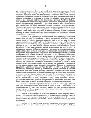 -8-


да преузимање не може бити предмет побијања од стране поверилаца банака
које учествују у преузимању у складу са законом којим се уређују облигациони
односи и законима којима се уређује стечај. Сагласност ових лица односно
право на побијање је искључено из разлога што се мера преузимања имовине и
обавеза примењује у изузетним и хитним случајевима, када постоји јавни
интерес за очувањем стабилности финансијског система Републике Србије,
што претеже над интересима појединачних депонената, поверилаца и дужника
банака које учествују у преузимању. У супротном, не би се могао испунити циљ
овог закона, што би могло да доведе колапса привреде Републике Србије.
Такође, мера преузимања подразумева заштиту поверилаца-депонената банке
преносиоца кроз пренос њихових депозита на здраву банку, али и заштиту
дужника банке преносиоца будући да би њихове обавезе у случају одузимања
дозволе за рад и стечаја довеле до моменталног доспећа целокупних обавеза
по одобреним кредитима.
       Чланом 8. је одређено да се преузимање врши без одлука скупштина
банака које учествују у преузимању у смислу закона којим се уређују банке и
закона којим се уређују привредна друштва, осим у случају када је банка
преузималац банка у којој Република Србија нема контролно учешће, када се
преузимање врши на основу одлуке скупштине те банке о одобрењу закључења
уговора из чл. 4. и 5. овог закона. Доношење одлуке скупштине банке у којој
Република Србија има контролно учешће је искључено из разлога што се
преузимање имовине и обавеза примењује у изузетним и хитним случајевима,
када постоји јавни интерес за очувањем стабилности финансијског система
Републике Србије, при чему би Република Србија, као контролни члан, у сваком
случају могла да донесе одлуку на скупштини. Из тог разлога је дато право
акционарима банака које учествују у преузимању, а који су акционари на дан
закључења уговора о преузимању, осим Републике Србије и других акционара -
правних лица у директном или индиректном власништву Републике Србије, да
затраже од банака које учествују у преузимању у року од 15 дана од дана
обавештења о закључењу уговора о преузимању, да банка чији су акционари
откупи њихове акције према вредности предвиђеној Законом о привредним
друштвима („Службени гласник РС”, бр. 36/11 и 99/11) у случају права
несагласних акционара. Овиме је обезбеђена правна сигурност и заштита
мањинских акционара, који би, у случају доношења одлуке на скупштини, имали
права предвиђена Законом о привредним друштвима за несагласне акционаре,
и тиме им је дат једнак правни третман који би остваривали у редовном
поступку. С обзиром на то да није искључено доношење одлуке скупштине
банке преузимаоца у којој Република Србија нема контролно учешће,
последњим ставом овог члана је констатовано да несагласни акционари ове
банке своја права остварују у складу са Законом о привредним друштвима.
       Чланом 9. предвиђено је да се уговори из чл. 4. и 5. закључују у року од
два дана од дана доношења акта Владе из члана 6. став 1. овог закона, а у
случају из члана 8. став 2. овог закона – у року од два дана од дана доношења
одлуке скупштине банке преузимаоца, а све из разлога хитности и ефикасности
у реализацији преузимања.
      Чланом 10. је одређено да се на преузимање не плаћа порез на пренос
апсолутних права, као и да се преузимање не сматра прометом добара и услуга
сагласно закону о порезу на додату вредност, те да је давање финансијске
подршке ослобођено пореза на наслеђе и поклон, сагласно закону о порезима
на имовину.
      Чланом 11. је одређено да су извор средстава финансијске подршке
средства Агенције за осигурање депозита, при чему ће Република Србија,
 