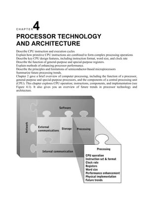 CHAPTER      4
PROCESSOR TECHNOLOGY
AND ARCHITECTURE
Describe CPU instruction and execution cycles
Explain how primitive CPU instructions are combined to form complex processing operations
Describe key CPU design features, including instruction format, word size, and clock rate
Describe the function of general-purpose and special-purpose registers.
Explain methods of enhancing processor performance.
Describe the principles and limitations of semiconductor-based microprocessors
Summarize future processing trends.
Chapter 2 gave a brief overview of computer processing, including the function of a processor,
general-purpose and special-purpose processors, and the components of a central processing unit
(CPU). This chapter explores CPU operation; instructions, components, and implementation (see
Figure 4.1). It also gives you an overview of future trends in processor technology and
architecture.
 