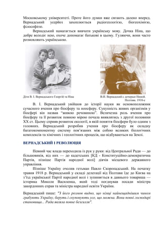 Московському університеті. Проте його думки вже сягають далеко вперед.
Вернадський усерйоз захоплюється радіогеологією, біогеохімією,
філософією.
Вернадський намагається вивчати українську мову. Дочка Ніна, що
добре володіє нею, охоче допомагає батькові в цьому. Гуляючи, вони часто
розмовляють українською.
Діти В. І. Вернадського Георгій та Ніна В.И. Вернадский с дочерью Ниной.
Полтава. 1910-е
В. І. Вернадський увійшов до історії науки як основоположник
сучасного вчення про біосферу та ноосферу. Сукупність живих організмів у
біосфері він назвав “живою речовиною”. Величезна роль вчення про
біосферу та її розвиток повною мірою почала виявлятись з другої половини
XX ст. Цьому сприяв розвиток екології, в якій поняття біосфери було одним з
головних. Вернадський розробив учення про біосферу як складну
багатокомпонентну систему пов’язаних між собою великих біологічних
комплексів та хімічних і геологічних процесів, що відбуваються на Землі.
ВЕРНАДСЬКИЙ І РЕВОЛЮЦІЯ
Певний час влада переходила із рук у руки: від Центральної Ради — до
більшовиків, від них — до кадетських [КД - Конституційно-демократична
Партія, пізніше Партія народної волі] діячів місцевого державного
управління.
Пізніше Україну очолив гетьман Павло Скоропадський. На початку
травня 1918 р. Вернадський у складі делегації від Полтави їде до Києва на
з’їзд української Партії народної волі і зупиняється в давнього товариша —
історика Миколи Василенка, який тоді поєднував посади міністра
закордонних справ та міністра народної освіти України.
Вернадський пише: "З його розмов видно, що німці найнещаднішим чином
грабують Україну, беруть і скуповують усе, що можна. Вони повні господарі
становища... Рада являла повне безсилля".
 