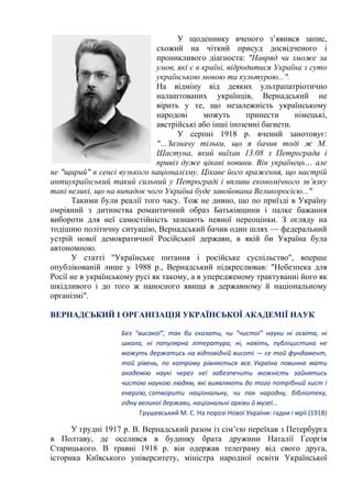 У щоденнику вченого з’явився запис,
схожий на чіткий присуд досвідченого і
проникливого діагноста: "Навряд чи зможе за
умов, які є в країні, відродитися Україна з суто
українською мовою та культурою...".
На відміну від деяких ультрапатріотично
налаштованих українців, Вернадський не
вірить у те, що незалежність українському
народові можуть принести німецькі,
австрійські або інші іноземні багнети.
У серпні 1918 р. вчений занотовує:
"…Зазначу тільки, що я бачив тоді ж М.
Шастуна, який виїхав 13.08 з Петрограда і
привіз дуже цікаві новини. Він українець… але
не "щирий" в сенсі вузького націоналізму. Цікаве його враження, що настрій
антиукраїнський такий сильний у Петрограді і впливи економічного зв’язку
такі великі, що на випадок чого Україна буде завойована Великоросією..."
Такими були реалії того часу. Тож не дивно, що по приїзді в Україну
омріяний з дитинства романтичний образ Батьківщини і палке бажання
вибороти для неї самостійність зазнають певної переоцінки. З огляду на
тодішню політичну ситуацію, Вернадський бачив один шлях — федеральний
устрій нової демократичної Російської держави, в якій би Україна була
автономною.
У статті "Українське питання і російське суспільство", вперше
опублікованій лише у 1988 р., Вернадський підкреслював: "Небезпека для
Росії не в українському русі як такому, а в упередженому трактуванні його як
шкідливого і до того ж наносного явища в державному й національному
організмі".
ВЕРНАДСЬКИЙ І ОРГАНІЗАЦІЯ УКРАЇНСЬКОЇ АКАДЕМІЇ НАУК
Без “високої”, так би сказати, чи “чистої” науки ні освіта, ні
школа, ні популярна література, ні, навіть, публіцистика не
можуть держатись на відповідній висоті — се той фундамент,
той рівень, по котрому рівняється все. Україна повинна мати
академію наукі через неї забезпечити можність зайнятись
чистою наукою людям, які виявляють до того потрібний хист і
енергію, сотворити національну, чи пак народну, бібліотеку,
гідну великої держави, національні архіви й музеї...
Грушевський М. С. На порозі Нової України: гадки і мрії (1918)
У грудні 1917 р. В. Вернадський разом із сім’єю переїхав з Петербурга
в Полтаву, де оселився в будинку брата дружини Наталії Георгія
Старицького. В травні 1918 р. він одержав телеграму від свого друга,
історика Київського університету, міністра народної освіти Української
 