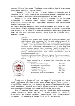 держави, Миколи Василенка: "Терміново приїжджайте в Київ. Є можливість
організувати Українську академію наук".
З жовтня 1917 по березень 1921 року Володимир Іванович жив і
працював тут, в Україні. І саме в цей період найяскравіше проявилася його
подвижницька діяльність по створенню Української Академії наук.
Попри те, що влада в Києві у 1918 — на початку 1919 рр. постійно
змінювалась, а соціальні явища щоразу доходять "точки кипіння",
Вернадський залишається тут і продовжує працювати над організацією
Української академії наук.
Він очолює кафедру мінералогії фізико-математичного відділення Академії,
читає лекції з геохімії в університеті св. Володимира, бореться з опонентами
своєї концепції УАН. Разом з М.Василенком створює Комісію з організації
УАН, до якої вони залучають відомих діячів науки та культури Києва,
Харкова і Львова.
Довідка
Історично НАН України веде початок від Української академії наук
(УАН). Декрет «Про заснування УАН» був підписаний гетьманом П. П.
Скоропадським 14.ХІ 1918. Але офіц. датою заснування УАН вважається
27.ХІ 1918 — день проведення її першого Спільного зібрання. Структура і
діяльність УАН визначалися її Статутом (1918), за яким вона мала
статус найвищої наукової держ. установи в Україні, що «перебуває у
безпосередньому віданні верховної влади» (§ 1). У її складі діяли три
відділи: історико-філологічних наук, фізико-математичних наук і
соціально-економічних наук.
Вищим органом Академії було її Спільне зібрання. Поточне керівництво.
доручалося Правлінню Академії у складі 3 осіб, обраних від кожного
відділу.
Назва Академії не раз зазнавала змін. Хронологію цих змін
подано нижче:
Українська академія наук 1918–1921
Всеукраїнська академія наук 1921–1936
Академія наук УСРР 1936
Академія наук УРСР 1937–1991
Академія наук України 1991–1993
Національна академія наук України від 1994
Ухваленим за Директорії статутом академії дозволялося друкувати
праці українською або тією мовою, якою забажає автор. Трохи згодом, у
грудні 1918 р., до статуту було внесено такі зміни: «Українська АН друкує
праці українською мовою і, якщо автор забажає, одночасно однією з таких
мов: французька, німецька, англійська, італійська або латинська».
При обговоренні цього пункту статуту з ініціативи російськомовних
учених спалахнула гостра дискусія. З метою примирення сторін В.
Вернадський як тонкий дипломат запропонував інше формулювання:
«друкувати тією мовою, якою забажає УАН, але зі згоди автора».
 