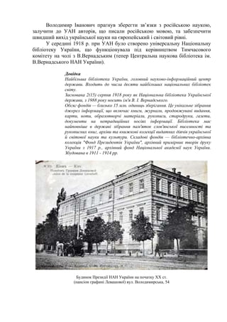 Володимир Іванович прагнув зберегти зв’язки з російською наукою,
залучити до УАН авторів, що писали російською мовою, та забезпечити
швидший вихід української науки на європейський і світовий рівні.
У середині 1918 р. при УАН було створено універсальну Національну
бібліотеку України, що функціонувала під керівництвом Тимчасового
комітету на чолі з В.Вернадським (тепер Центральна наукова бібліотека ім.
В.Вернадського НАН України).
Довідка
Найбільша бібліотека України, головний науково-інформаційний центр
держави. Входить до числа десяти найбільших національних бібліотек
світу.
Заснована 2(15) серпня 1918 року як Національна бібліотека Української
держави, з 1988 року носить ім'я В. І. Вернадського.
Обсяг фондів — близько 15 млн. одиниць зберігання. Це унікальне зібрання
джерел інформації, що включає книги, журнали, продовжувані видання,
карти, ноти, образотворчі матеріали, рукописи, стародруки, газети,
документи на нетрадиційних носіях інформації. Бібліотека має
найповніше в державі зібрання пам'яток слов'янської писемності та
рукописних книг, архіви та книжкові колекції видатних діячів української
й світової науки та культури. Складові фондів — бібліотечно-архівна
колекція "Фонд Президентів України", архівний примірник творів друку
України з 1917 р., архівний фонд Національної академії наук України.
Збудована в 1911 - 1914 рр.
Будинок Президії НАН України на початку ХХ ст.
(пансіон графині Левашової) вул. Володимирська, 54
 