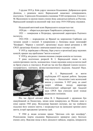 3 грудня 1919 р. Київ удруге захопили більшовики. Добровольча армія
Денікіна, з режимом якого Вернадський намагався співпрацювати,
відступила. З приходом більшовиків становище УАН погіршилося. Спільно з
М. Василенком та групою інших учених йому доводиться виїхати до Ростова.
Вернадський захворів на висипний тиф і всю зиму 1919-1920 року лікувався.
Подальший життєвий шлях Вернадського складається так:
1920 рік — обирається ректором Таврійського університету,
1921 — повернення в Петроград, призначений директором Радієвого
інституту,
1922-1926 — відрядження до Франції на запрошення Сорбонни для
читання лекцій з геохімії. З поверненням у Ленінград видає монографії
"Біосфера", "Нариси з геохімії", організовує відділ живої речовини в АН
СРСР, організовує Комісію з вивчення важкої води і головує в ній.
У 1935 р. переїжджає в Москву, бере участь в організації ряду наукових
комісій, працює над проблемою "життя в космосі".
У 1939 р. він разом з іншими вченими створив комісію по ізотопах.
У роки політичних репресій В. І. Вернадський пішов зі всіх
адміністративних постів, залишаючись тільки науковим консультантом (щоб
не брати участь в «чистках»). В цей же час він був обраний членом геолого-
географічного, хімічного, фізико-математичного відділень Академії Наук.
В. І. Вернадський за життя
опублікував 473 наукові роботи. Заснував
нову науку — біогеохімію і вніс величезний
внесок у геохімію. З 1927 року до самої
смерті обіймав посаду директора
Біогеохімічної лабораторії при Академії
наук СРСР. Був учителем цілої плеяди
радянських геохіміків.
Під час Другої світової війни В. І. Вернадський з дружиною був
евакуйований до Казахстану, звідки вони повернулись до Москви лише в
кінці серпня 1943 року. Володимир Іванович відчуває, що час підбивати
підсумки його земного життя, і зосереджується на написанні хроніки свого
життя, історії зародження і розвитку ідей.
У 1944 р. видав останню працю "Декілька слів про ноосферу".
Різнопланова творча спадщина Вернадського привертає увагу багатьох
вчених світу. Важливе місце в його діяльності займали, зокрема, мінералогія
 
