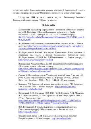 і кристалографія. Серед основних завдань мінералогії Вернадський ставить
питання генезису мінералів: "Мінералогія являє собою хімію земної кори.
25 грудня 1944 у нього стався інсульт. Володимир Іванович
Вернадський помер 6 січня 1945 року в Москві.
Вебліографія
• Білоніжка П. Володимир Вернадський – засновник української академії
наук / П. Білоніжка // Вісник Львівського університету. Серія
геологічна. – 2013. – Випуск 27. – С. 8–17. – Режим доступу :
file:///D:/Veronika_rabota/Виртуальные%20выставки/2018/VLNU_geol_2
013_27_4.pdf
• В.І. Вернадський: життя видатного академіка //Велика епоха. – Режим
доступу : https://www.epochtimes.com.ua/science/persons/v-i-vernadskyy-
zhyttya-vydatnogo-akademika-101397.html
• В.І.Вернадський. Вчений. Мислитель. Громадянин. Праці вченого та
література про нього з фондів Національної бібліотеки імені
В.І.Вернадського //ОУНБ ім. Д.І.Чижевського. – Режим доступу :
http://library.kr.ua/bookexibit/vern.html
• Він заснував Академію Наук. До 150-річчя Володимира Вернадського
// Історична правда . – Режим доступу :
http://www.istpravda.com.ua/digest/2013/03/12/117329/view_comments/htt
p://library.kr.ua/bookexibit/vern.html
• Ситник К. Перший президент Української академії наук. З нагоди 145-
річчя від дня народження академіка В.І.Вернадського / К. Ситник. –
Вісн. НАН України. – 2008. – № 3 – С.44-54. – Режим доступу :
• Баландин Р.К. Вернадский: жизнь, мысль, бессмертие / Р.К. Баландин.
– М. : Знание, 1979. – Режим доступа : http://vernadsky.lib.ru/e-
texts/archive/balandin.html
• Вернадский В. И. Дневники 1917–1921 / С. Н. Кирнаев, А. В. Мемелов,
В. С. Неаполитанская, М. Ю. Сорокина. – Киев : Наук. думка, 1994. –
271 с. – Режим доступа :
http://arran.ru/bookreader/publication.php?guid=8F05A77D-9822-1E38-
73AB-3D3E0CBF1638&ida=1&kod=9#page/2/mode/1up
• В.И. Вернадский. Ученый, мыслитель и общественный деятель
[Электронный ресурс] // Инернет-проект. – Режим доступа :
http://vernadsky.name
• Электронный Архив В. И. Вернадского [Электронный ресурс] //
Инернет-проект. – Режим доступа : http://vernadsky.lib.ru
 