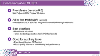 t
Conclusions about ML.NET
.NETLEVELUP
KYIV 2018
Pre-release (version 0.6)
Use Python or R for “heavy” ML tasks
All-in-one framework (almost)
Includes basic NLP features. Integration with deep learningframeworks
Best practices
- Used inside Microsoft
- Takes the best approaches from otherframeworks
Good for auxiliary tasks
- Easy to add to your .NET project
- Good quality it terms of functionality andperformance
 