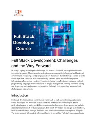 Full Stack Development: Challenges
and the Way Forward
In today’s rapidly evolving tech landscape, the role of a full-stack developer has become
increasingly pivotal. These versatile professionals are adept at both front-end and back-end
development, possessing a wide-ranging skill set that allows them to tackle a variety of tasks
within a project. However, with this versatility comes a set of unique challenges that
full-stack developers must confront. From the technical complexities of mastering multiple
programming languages to the intricacies of project management, security concerns, testing
and debugging, and performance optimization, full-stack developers face a multitude of
challenges on a daily basis.
Introduction
Full stack development is a comprehensive approach to web and software development,
where developers are proficient in both front-end and back-end technologies. These
professionals possess a diverse skill set, encompassing languages, frameworks, and tools for
creating the entire stack of digital products. Full-stack developers can design user interfaces,
build server-side logic, manage databases, and handle the complete development lifecycle.
The importance of full-stack development lies in its versatility. Full-stack developers bridge
 