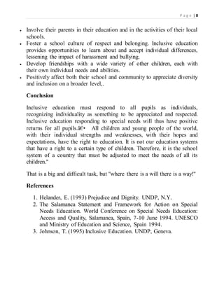 P a g e | 8
 Involve their parents in their education and in the activities of their local
schools.
 Foster a school culture of respect and belonging. Inclusive education
provides opportunities to learn about and accept individual differences,
lessening the impact of harassment and bullying.
 Develop friendships with a wide variety of other children, each with
their own individual needs and abilities.
 Positively affect both their school and community to appreciate diversity
and inclusion on a broader level,.
Conclusion
Inclusive education must respond to all pupils as individuals,
recognizing individuality as something to be appreciated and respected.
Inclusive education responding to special needs will thus have positive
returns for all pupils.â€• All children and young people of the world,
with their individual strengths and weaknesses, with their hopes and
expectations, have the right to education. It is not our education systems
that have a right to a certain type of children. Therefore, it is the school
system of a country that must be adjusted to meet the needs of all its
children."
That is a big and difficult task, but "where there is a will there is a way!"
References
1. Helander, E. (1993) Prejudice and Dignity. UNDP, N.Y.
2. The Salamanca Statement and Framework for Action on Special
Needs Education. World Conference on Special Needs Education:
Access and Quality, Salamanca, Spain, 7-10 June 1994. UNESCO
and Ministry of Education and Science, Spain 1994.
3. Johnson, T. (1995) Inclusive Education. UNDP, Geneva.
 