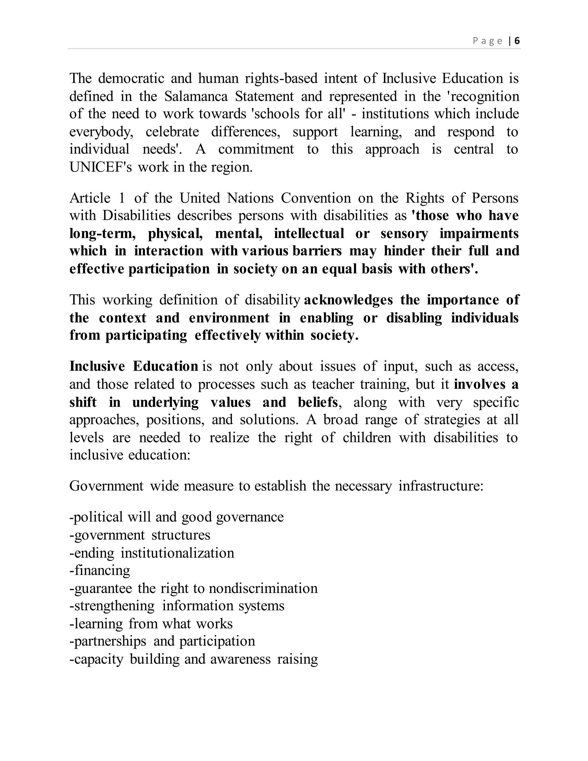 P a g e | 6
The democratic and human rights-based intent of Inclusive Education is
defined in the Salamanca Statement and represented in the 'recognition
of the need to work towards 'schools for all' - institutions which include
everybody, celebrate differences, support learning, and respond to
individual needs'. A commitment to this approach is central to
UNICEF's work in the region.
Article 1 of the United Nations Convention on the Rights of Persons
with Disabilities describes persons with disabilities as 'those who have
long-term, physical, mental, intellectual or sensory impairments
which in interaction with various barriers may hinder their full and
effective participation in society on an equal basis with others'.
This working definition of disability acknowledges the importance of
the context and environment in enabling or disabling individuals
from participating effectively within society.
Inclusive Education is not only about issues of input, such as access,
and those related to processes such as teacher training, but it involves a
shift in underlying values and beliefs, along with very specific
approaches, positions, and solutions. A broad range of strategies at all
levels are needed to realize the right of children with disabilities to
inclusive education:
Government wide measure to establish the necessary infrastructure:
-political will and good governance
-government structures
-ending institutionalization
-financing
-guarantee the right to nondiscrimination
-strengthening information systems
-learning from what works
-partnerships and participation
-capacity building and awareness raising
 