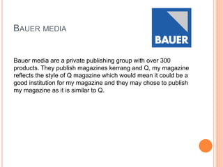 BAUER MEDIA
Bauer media are a private publishing group with over 300
products. They publish magazines kerrang and Q, my magazine
reflects the style of Q magazine which would mean it could be a
good institution for my magazine and they may chose to publish
my magazine as it is similar to Q.