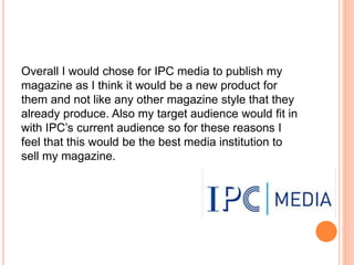 Overall I would chose for IPC media to publish my
magazine as I think it would be a new product for
them and not like any other magazine style that they
already produce. Also my target audience would fit in
with IPC’s current audience so for these reasons I
feel that this would be the best media institution to
sell my magazine.