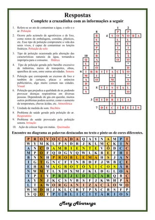 Respostas
Complete a cruzadinha com as informações a seguir.
1. Refere-se ao ato de contaminar a água, o solo e o
ar. Poluição
2. Ocorre pelo acúmulo de agrotóxicos e de lixo,
como restos de embalagens, comidas, plásticos,
etc. Esse tipo de poluição compromete a vida dos
seres vivos, é capaz de contaminar os lençóis
freáticos. Poluição do solo
3. Tipo de poluição ocasionada pela alteração das
características naturais da água, tornando-a
imprópria para o consumo. Hídrica
4. Tipo de poluição gerada pelo barulho excessivo
de indústrias, meios de transportes, obras,
aparelhos de som, entre outras atividades. Sonora
5. Poluição que corresponde ao excesso de lixo e
também de cartazes, placas e anúncios
publicitários, algo muito comum nas cidades.
Visual
6. Poluição que prejudica a qualidade do ar, podendo
provocar doenças respiratórias em diversas
pessoas. Dependendo do gás em questão, muitos
outros problemas podem ocorrer, como o aumento
da temperatura, chuvas ácidas, etc. Atmosférica
7. Unidade de medida do som. Decibéis
8. Problema de saúde gerado pela poluição do ar.
Respiratório
9. Problema de saúde provocado pela poluição
sonora. Irritação
10. Ação de colocar fogo em matas. Queimadas
1 2
8 P P
R 4 S O N O R A
E L L
S U U
P I I
I Ç Ç
10 R Ã Ã
Q A O O
U T *
E Ó 6 D
9 I R R I T A Ç Ã O
M I T *
A O M S
D O O
A 5 V I S U A L
S F O
E
3 H I D R I C A
I
7 D E C I B E I S
A
Encontre no diagrama as palavras destacadas no texto e pinte-as de cores diferentes.
P R O V O C A D A Q A Y N A M P I
W Y M K L P S D R J K L M Ç K I N
A N C D A M B I E N T E V Õ D C C
M P O F Q D G Y Q W L K B E F H I
B N N H P R O B L E M A H S J A N
I G T G N C F T N B D F J W B Ç E
E H A M A G R O T Ó X I C O S Ã R
N W M T L X D X M J K L D G L O A
T P I Y P R E J U D I C A R Q B Ç
A Y N J K Ç S V B S F J K W H P Ã
L T A W O R G A N I Z A Ç Ã O W O
W M D H J K L Ç R T P X C B S F P
S Q O T P U B L I C I T Á R I O S
Mary Alvarenga
 