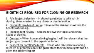 BIOETHICS REQUIRED FOR CLONING OR RESEARCH
3) Fair Subject Selection - In choosing subjects to take part in
cloning, there mustn’t be any biases or discrimination.
4) Favorable risk-benefit ratio - minimize the risk and maximize the
benefits of cloning.
5) Independent Review – A board reviews the topics and ethical
issues of cloning.
6) Consent – When human cloning begins it will be relevant that the
subject give consent to the experimentation.
7) Respect for Enrolled Subjects – Those who take place in cloning
research or processes must be guaranteed their human rights and be
given the proper respect
11
 