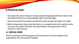 5.PHYSICAL RISK:
• To repeat the same thing on humans would be giving both the mother and
the potential fetus an unacceptably high risk of damage.
• How many abnormal babies would have to be produced to get one right?
• Roslin researchers have said that there is no experiment that could be done
to prove the safety of human cloning without causing serious risk to
humans in the process.
6. SOCIAL RISK:
Human cloning would bring grave risks of abuses to human dignity and
exploitation by unscrupulous people.
17
 