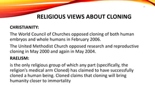 RELIGIOUS VIEWS ABOUT CLONING
CHRISTIANITY:
The World Council of Churches opposed cloning of both human
embryos and whole humans in February 2006.
The United Methodist Church opposed research and reproductive
cloning in May 2000 and again in May 2004.
RAELISM:
is the only religious group of which any part (specifically, the
religion's medical arm Cloned) has claimed to have successfully
cloned a human being. Cloned claims that cloning will bring
humanity closer to immortality
19
 