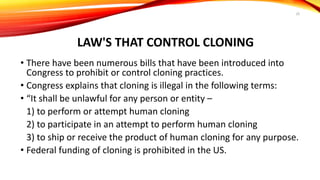 LAW'S THAT CONTROL CLONING
• There have been numerous bills that have been introduced into
Congress to prohibit or control cloning practices.
• Congress explains that cloning is illegal in the following terms:
• “It shall be unlawful for any person or entity –
1) to perform or attempt human cloning
2) to participate in an attempt to perform human cloning
3) to ship or receive the product of human cloning for any purpose.
• Federal funding of cloning is prohibited in the US.
20
 