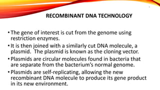 RECOMBINANT DNA TECHNOLOGY
• The gene of interest is cut from the genome using
restriction enzymes.
• It is then joined with a similarly cut DNA molecule, a
plasmid. The plasmid is known as the cloning vector.
• Plasmids are circular molecules found in bacteria that
are separate from the bacterium’s normal genome.
• Plasmids are self-replicating, allowing the new
recombinant DNA molecule to produce its gene product
in its new environment.
4
 