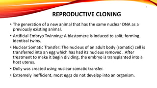 REPRODUCTIVE CLONING
• The generation of a new animal that has the same nuclear DNA as a
previously existing animal.
• Artificial Embryo Twinning: A blastomere is induced to split, forming
identical twins.
• Nuclear Somatic Transfer: The nucleus of an adult body (somatic) cell is
transferred into an egg which has had its nucleus removed. After
treatment to make it begin dividing, the embryo is transplanted into a
host uterus.
• Dolly was created using nuclear somatic transfer.
• Extremely inefficient, most eggs do not develop into an organism.
6
 