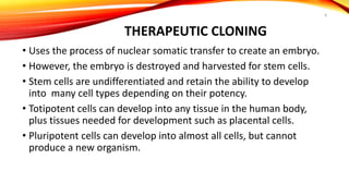 THERAPEUTIC CLONING
• Uses the process of nuclear somatic transfer to create an embryo.
• However, the embryo is destroyed and harvested for stem cells.
• Stem cells are undifferentiated and retain the ability to develop
into many cell types depending on their potency.
• Totipotent cells can develop into any tissue in the human body,
plus tissues needed for development such as placental cells.
• Pluripotent cells can develop into almost all cells, but cannot
produce a new organism.
8
 