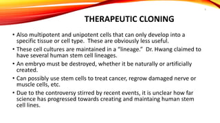 THERAPEUTIC CLONING
• Also multipotent and unipotent cells that can only develop into a
specific tissue or cell type. These are obviously less useful.
• These cell cultures are maintained in a “lineage.” Dr. Hwang claimed to
have several human stem cell lineages.
• An embryo must be destroyed, whether it be naturally or artificially
created.
• Can possibly use stem cells to treat cancer, regrow damaged nerve or
muscle cells, etc.
• Due to the controversy stirred by recent events, it is unclear how far
science has progressed towards creating and maintaing human stem
cell lines.
9
 