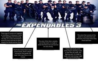 These type of movies are targeted
at men/boys. It is because it looks
more appealing and interesting
for boys. It’s a very stereotypical
movie for boys and men to watch,
despite the blonde woman there.
The color of the title is metallic,
sort of like steel. It is made to
show that these men and woman
are very strong.
The colors that consists of this
poster is very distinctive and
dominant. You’ll also notice they
chose dark blue.
If you look closely at the
shoes they’re wearing, it tells
us that they are ready. (for
fighting, war). It’s made to
make men look strong, tough
and most of all fearless.
You’ll also notice that in every
action movie, there’s always
one person that guides the
team. (the main focus in the
movie)
 