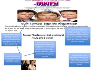 ROMANTIC COMEDIES - Bridget Jones The Edge Of Reason
This movie is a Rom-com and it mostly appeals to girls. The reason being is because a lot of romantic comedies
are in pink, red and white. Some of the men appeal to be strong but, the main focus of the movie is about how
the woman feels.
As you can see the colors of
this poster are purple pink
and white. It also very
stereotypical because it tells
us that women find the desire
to look for love from the man
they want to be with.
These three main colors
are connotations to show
us that girls are pure
innocent and beautiful.
The title of this move fulfils the
purpose of what it’s about. You can
infer that the writing is a decision for
the woman to choose which man is
right for her. This shows us that every
Rom-com movie will always have a
woman that wants to search for the
right man in their life
Types of films & movies that are aimed at
young girls & women
For most rom-coms, you’ll
always know or figure out what’s
going to happen next. It’s a story
of “boy meets girl” they fall in
love. The typical story of Romeo
& Juliet.
These types of films usually
appeals to girls, it shows us how
young girls and women could be
quite lonely and vulnerable. It’s
a connotation to say that girls
are pure and innocent. It’s a very
stereotypical movie, it tells and
shows us that women are very
emotional
 
