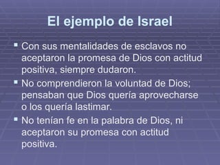 El ejemplo de Israel
 Con sus mentalidades de esclavos no
aceptaron la promesa de Dios con actitud
positiva, siempre dudaron.
 No comprendieron la voluntad de Dios;
pensaban que Dios quería aprovecharse
o los quería lastimar.
 No tenían fe en la palabra de Dios, ni
aceptaron su promesa con actitud
positiva.
 