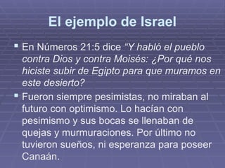 El ejemplo de Israel
 En Números 21:5 dice “Y habló el pueblo
contra Dios y contra Moisés: ¿Por qué nos
hiciste subir de Egipto para que muramos en
este desierto?
 Fueron siempre pesimistas, no miraban al
futuro con optimismo. Lo hacían con
pesimismo y sus bocas se llenaban de
quejas y murmuraciones. Por último no
tuvieron sueños, ni esperanza para poseer
Canaán.
 