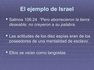 El ejemplo de Israel
 Salmos 106:24 “Pero aborrecieron la tierra
deseable; no creyeron a su palabra.
 Las actitudes de los diez espías eran de los
poseedores de una mentalidad de esclavo.
 Ellos se veían como langostas
 