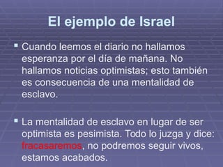 El ejemplo de Israel
 Cuando leemos el diario no hallamos
esperanza por el día de mañana. No
hallamos noticias optimistas; esto también
es consecuencia de una mentalidad de
esclavo.
 La mentalidad de esclavo en lugar de ser
optimista es pesimista. Todo lo juzga y dice:
fracasaremos, no podremos seguir vivos,
estamos acabados.
 