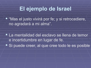 El ejemplo de Israel
 “Mas el justo vivirá por fe; y si retrocediere,
no agradará a mi alma”.
 La mentalidad del esclavo se llena de temor
e incertidumbre en lugar de fe.
 Si puede creer, al que cree todo le es posible
 