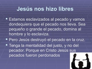Jesús nos hizo libres
 Estamos esclavizados al pecado y vamos
dondequiera que el pecado nos lleva. Sea
pequeño o grande el pecado, domina al
hombre y lo esclaviza.
 Pero Jesús destruyó el pecado en la cruz.
 Tenga la mentalidad del justo, y no del
pecador. Porque en Cristo Jesús sus
pecados fueron perdonados
 