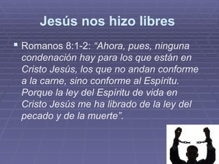 Jesús nos hizo libres
 Romanos 8:1-2: “Ahora, pues, ninguna
condenación hay para los que están en
Cristo Jesús, los que no andan conforme
a la carne, sino conforme al Espíritu.
Porque la ley del Espíritu de vida en
Cristo Jesús me ha librado de la ley del
pecado y de la muerte”.
 