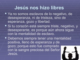 Jesús nos hizo libres
 Ya no somos esclavos de lo negativo, de
desesperanza, ni de tristeza, sino de
esperanza, gozo y libertad.
 Si tu corazón está siempre triste, negativo, y
desesperante, es porque aún ahora sigue
con la mentalidad de esclavo.
 Debemos siempre tener una mentalidad
positiva, lleno de esperanza y de
gozo; porque esto fue comprado
con la sangre preciosa del Señor
Jesús.
 