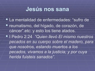 Jesús nos sana
 La mentalidad de enfermedades: “sufro de
 reumatismo, del hígado, de corazón, de
cáncer”.etc: y esto los tiene atados.
 I Pedro 2:24 “Quien llevó El mismo nuestros
pecados en su cuerpo sobre el madero, para
que nosotros, estando muertos a los
pecados, vivamos a la justicia; y por cuya
herida fuisteis sanados”.
 