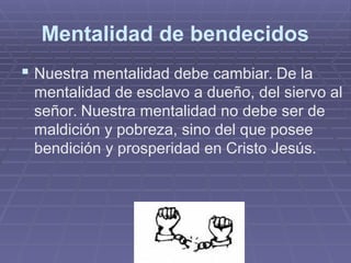 Mentalidad de bendecidos
 Nuestra mentalidad debe cambiar. De la
mentalidad de esclavo a dueño, del siervo al
señor. Nuestra mentalidad no debe ser de
maldición y pobreza, sino del que posee
bendición y prosperidad en Cristo Jesús.
 