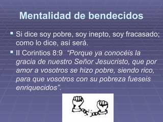 Mentalidad de bendecidos
 Si dice soy pobre, soy inepto, soy fracasado;
como lo dice, así será.
 II Corintios 8:9 “Porque ya conocéis la
gracia de nuestro Señor Jesucristo, que por
amor a vosotros se hizo pobre, siendo rico,
para que vosotros con su pobreza fueseis
enriquecidos”.
 