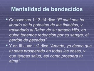 Mentalidad de bendecidos
 Colosenses 1:13-14 dice “El cual nos ha
librado de la potestad de las tinieblas, y
trasladado al Reino de su amado Hijo, en
quien tenemos redención por su sangre, el
perdón de pecados”.
 Y en III Juan 1:2 dice “Amado, yo deseo que
tu seas prosperado en todas las cosas, y
que tengas salud, así como prospera tu
alma”.
 