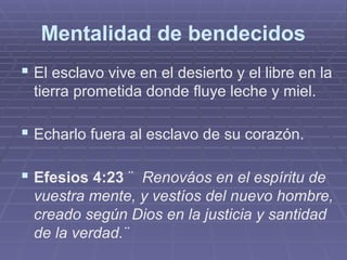 Mentalidad de bendecidos
 El esclavo vive en el desierto y el libre en la
tierra prometida donde fluye leche y miel.
 Echarlo fuera al esclavo de su corazón.
 Efesios 4:23 ¨ Renováos en el espíritu de
vuestra mente, y vestíos del nuevo hombre,
creado según Dios en la justicia y santidad
de la verdad.¨
 