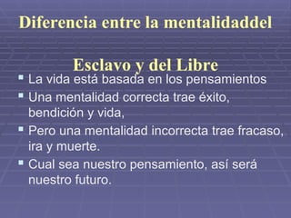 Diferencia entre la mentalidaddel
Esclavo y del Libre
 La vida está basada en los pensamientos
 Una mentalidad correcta trae éxito,
bendición y vida,
 Pero una mentalidad incorrecta trae fracaso,
ira y muerte.
 Cual sea nuestro pensamiento, así será
nuestro futuro.
 