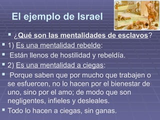 El ejemplo de Israel
 ¿Qué son las mentalidades de esclavos?
 1) Es una mentalidad rebelde:
 Están llenos de hostilidad y rebeldía.
 2) Es una mentalidad a ciegas:
 Porque saben que por mucho que trabajen o
se esfuercen, no lo hacen por el bienestar de
uno, sino por el amo; de modo que son
negligentes, infieles y desleales.
 Todo lo hacen a ciegas, sin ganas.
 