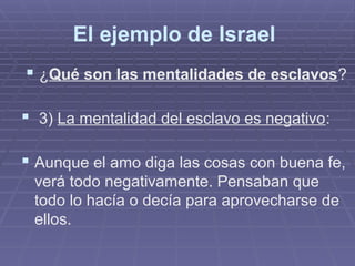 El ejemplo de Israel
 ¿Qué son las mentalidades de esclavos?
 3) La mentalidad del esclavo es negativo:
 Aunque el amo diga las cosas con buena fe,
verá todo negativamente. Pensaban que
todo lo hacía o decía para aprovecharse de
ellos.
 