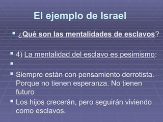 El ejemplo de Israel
 ¿Qué son las mentalidades de esclavos?
 4) La mentalidad del esclavo es pesimismo:

 Siempre están con pensamiento derrotista.
Porque no tienen esperanza. No tienen
futuro
 Los hijos crecerán, pero seguirán viviendo
como esclavos.
 