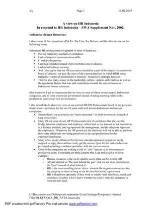 wij Page 1 14/02/2005
C:Documents and Settingsnm.wijayantoLocal SettingsTemporary Internet
FilesOLKF5SWA_HR_AFTA issues.doc
A view on HR Indonesia
In respond to HR Indonesia – SWA Supplement Nov. 2002.
Indonesia Human Resources.
I share some of the respondents (Pak Pri, Ibu Vina, Ibu Malaon, and the others) view on the
following issues.
Indonesian HR professionals (in general or most of them) are :
• Having inferiority and lack of confidence.
• Lack of required communication skills
• (Tends) to be passive
• Certificate minded instead of proven/behavioral evidences.
• Lack of self-driven learning.
• And I also agree that our HR executives should be a part of the executive committees/
board of director, not just like most of the current practices in which HRD being
treated as “a type of administrative function” instead of a strategic function.
• There is also many issues on the leadership, culture, systems and practices as well as
the regulatory factors that was said contributes towards the current issues on
Indonesian human resources.
(But somehow I got an impression that we were so easy to blame on our people, Indonesian
companies, and to some extent our government instead of doing anything relate to the
problems at least in our own environment.)
I also would like to share my view on our current HR/HR Professionals based on my personal
observation/ experience for the last 10 years with well known Indonesian and foreign
companies:
• Shareholders/ top executives are “more interested “ in short term results instead of
long term results.
• Many (if not most of our) HR Professionals lack of confidence that they are the
bridge between employees and employer; which lead to the demand to put themselves
in a balance position, one leg represent the management, and the other one represent
the employees. Otherwise the HR person (or the function) will not be able to perform
their roles effectively nor being perceived as the real professional by the
employer/employees.
• Many of us easily influenced by the new concepts/approach/jargon and easily
tempted to apply them without really get the essence (just for the shake to be seen/
perceived as having a modern/up-to-date with the current issues).
• Most of the companies are looking at HR as “cost” instead of an investment or
productive assets. Even there are many jargons that I can make a joke on it for
example :
o Human resources is the most valuable assets (that can be written off)
o All will depend on “the man behind the gun” (but we are more interested in
the “gun” instead of what behind it).
o HR is the main enabling factor/ driver towards the organization success (so
we can play on them as long as not deviate the (weak) regulations).
o HR will perform optimally if they work in totality with their body, mind, and
soul (but I’m sorry, I don’t know whether my soul is with this company or
with the next one).
PDF created with pdfFactory Pro trial version www.pdffactory.com
 