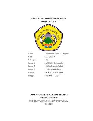 LAPORAN PRAKTIKUM FISIKA DASAR
MODULUS YOUNG
Nama : Muhammad Desar Eka Syaputra
NIM : 3334200010
Kelompok : C-3
Partner 1 : Afif Rizky Tri Nugroho
Partner 2 : Miftahul Jannah Ardani
Partner 2 : Rafi Nurdwi Raharjo
Asisten : GINDA QURIATAMA
Tanggal : 12 MARET 2021
LABOLATORIUM FISIKA DASAR TERAPAN
FAKULTAS TEKNIK
UNIVERSITAS SULTAN AGENG TIRTAYASA
2021/2022
 