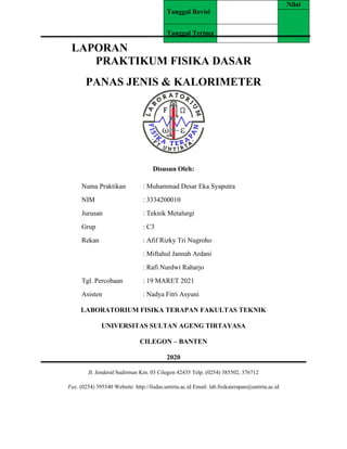 LAPORAN
PRAKTIKUM FISIKA DASAR
PANAS JENIS & KALORIMETER
Disusun Oleh:
Nama Praktikan : Muhammad Desar Eka Syaputra
NIM : 3334200010
Jurusan : Teknik Metalurgi
Grup : C3
Rekan : Afif Rizky Tri Nugroho
: Miftahul Jannah Ardani
: Rafi Nurdwi Raharjo
Tgl. Percobaan : 19 MARET 2021
Asisten : Nadya Fitri Asyuni
LABORATORIUM FISIKA TERAPAN FAKULTAS TEKNIK
UNIVERSITAS SULTAN AGENG TIRTAYASA
CILEGON – BANTEN
2020
Jl. Jenderal Sudirman Km. 03 Cilegon 42435 Telp. (0254) 385502, 376712
Fax. (0254) 395540 Website: http://fisdas.untirta.ac.id Email: lab.fisikaterapan@untirta.ac.id
Tanggal Revisi
Nilai
Tanggal Terima
 