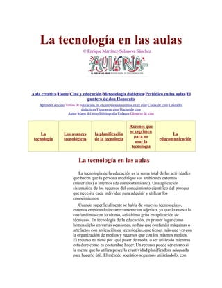 La tecnología en las aulas
© Enrique Martínez-Salanova Sánchez
Aula creativa/Home/Cine y educación/Metodología didáctica/Periódico en las aulas/El
puntero de don Honorato
Aprender de cine/Temas de educación en el cine/Grandes temas en el cine/Cosas de cine/Unidades
didácticas/Figuras de cine/Haciendo cine
Autor/Mapa del sitio/Bibliografía/Enlaces/Glosario de cine
La
tecnología
Los avances
tecnológicos
la planificación
de la tecnología
Razones que
se esgrimen
para no
usar la
tecnología
La
educomunicación
La tecnología en las aulas
La tecnología de la educación es la suma total de las actividades
que hacen que la persona modifique sus ambientes externos
(materiales) o internos (de comportamiento). Una aplicación
sistemática de los recursos del conocimiento científico del proceso
que necesita cada individuo para adquirir y utilizar los
conocimientos.
Cuando superficialmente se habla de «nuevas tecnologías»,
estamos empleando incorrectamente un adjetivo, ya que lo nuevo lo
confundimos con lo último, «el último grito en aplicación de
técnicas». En tecnología de la educación, en primer lugar como
hemos dicho en varias ocasiones, no hay que confundir máquinas o
artefactos con aplicación de tecnologías, que tienen más que ver con
la organización de medios y recursos que con los mismos medios.
El recurso no tiene por qué pasar de moda, o ser utilizado mientras
esta dure como es costumbre hacer. Un recurso puede ser eterno si
la mente que lo utiliza posee la creatividad planificadora adecuada
para hacerlo útil. El método socrático seguimos utilizándolo, con
 