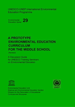 UNESCO-UNEP International Environmental
Education Programme


Environmental
Education Series   29


A PROTOTYPE
ENVIRONMENTAL EDUCATION
CURRICULUM
FOR THE MIDDLE SCHOOL
(Revised)

A Discussion Guide
for UNESCO Training Seminars
on Environmental Education




Evironmental Education Unit
Science and Environmental Education Section
Division for the Renovation of Educational
Curricula and Structures
 