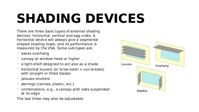 SHADING DEVICES
SHADING DEVICES
There are three basic types of external shading
devices: horizontal, vertical and egg-crate. A
horizontal device will always give a segmental
shaped shading mask, and its performance is
measured by the VSA. Some sub-types are:
 eaves overhang
 canopy at window head or higher
 a light-shelf designed to act also as a shade
 horizontal louvers (or brise-soleil = sun-breaks)
with straight or tilted blades
 jalousie shutters
 awnings (canvas, plastic, etc.)
 combinations, e.g., a canopy with slats suspended
at its edge
The last three may also be adjustable.
There are three basic types of external shading
devices: horizontal, vertical and egg-crate. A
horizontal device will always give a segmental
shaped shading mask, and its performance is
measured by the VSA. Some sub-types are:
 eaves overhang
 canopy at window head or higher
 a light-shelf designed to act also as a shade
 horizontal louvers (or brise-soleil = sun-breaks)
with straight or tilted blades
 jalousie shutters
 awnings (canvas, plastic, etc.)
 combinations, e.g., a canopy with slats suspended
at its edge
The last three may also be adjustable.
 